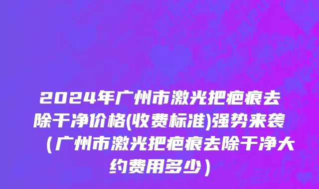 2024年广州市激光把疤痕去除干净价格(收费标准)强势来袭（广州市激光把疤痕去除干净大约费用多少）