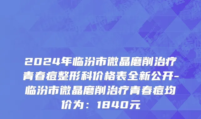 2024年临汾市微晶磨削治疗青春痘整形科价格表全新公开-临汾市微晶磨削治疗青春痘均价为：1840元