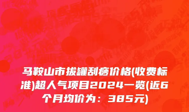 马鞍山市拔罐刮痧价格(收费标准)超人气项目2024一览(近6个月均价为：385元)