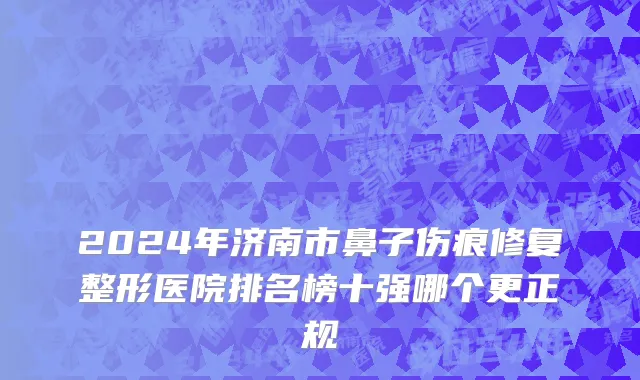 2024年济南市鼻子伤痕修复整形医院排名榜十强哪个更正规