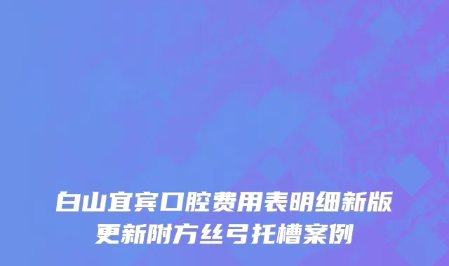 白山宜宾口腔费用表明细新版更新附方丝弓托槽案例