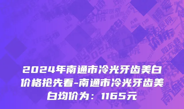 2024年南通市冷光牙齿美白价格抢先看-南通市冷光牙齿美白均价为：1165元