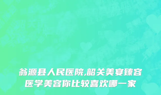 翁源县人民医院,韶关美宴臻容医学美容你比较喜欢哪一家