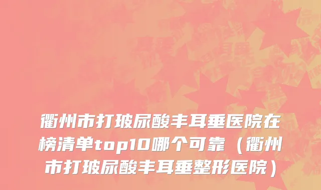 衢州市打玻尿酸丰耳垂医院在榜清单top10哪个可靠（衢州市打玻尿酸丰耳垂整形医院）