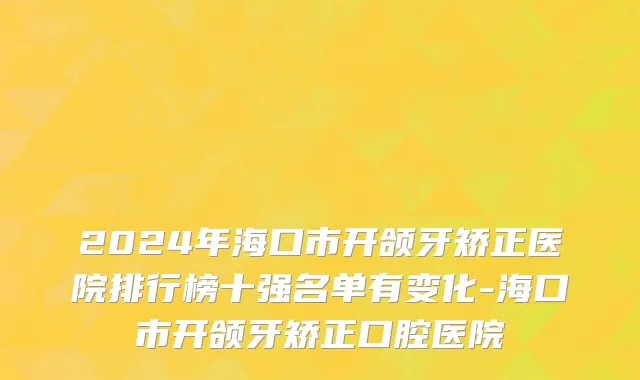 2024年海口市开颌牙矫正医院排行榜十强名单有变化-海口市开颌牙矫正口腔医院