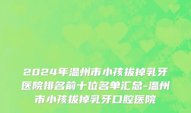 2024年温州市小孩拔掉乳牙医院排名前十位名单汇总-温州市小孩拔掉乳牙口腔医院