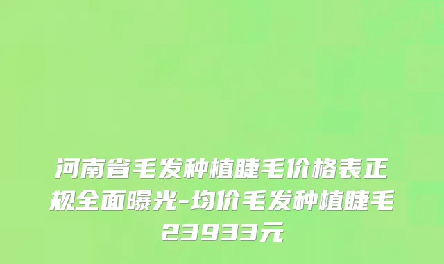 河南省毛发种植睫毛价格表正规全面曝光-均价毛发种植睫毛23933元