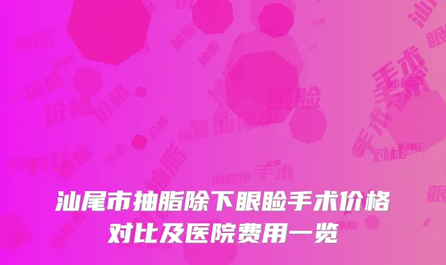 汕尾市抽脂除下眼睑手术价格对比及医院费用一览