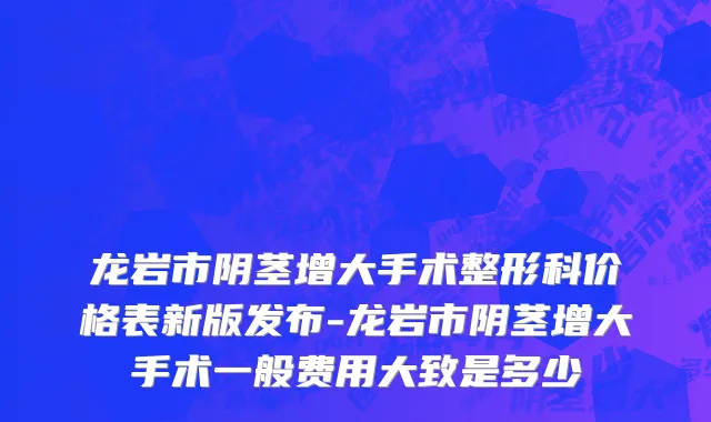 龙岩市阴茎增大手术整形科价格表新版发布-龙岩市阴茎增大手术一般费用大致是多少