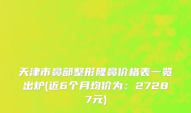 天津市鼻部整形隆鼻价格表一览出炉(近6个月均价为：27287元)