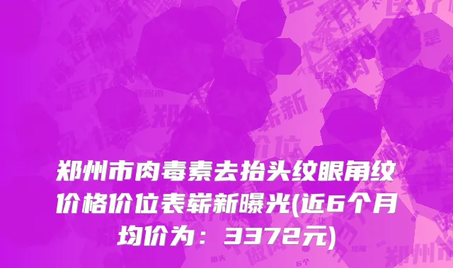 郑州市肉毒素去抬头纹眼角纹价格价位表崭新曝光(近6个月均价为：3372元)