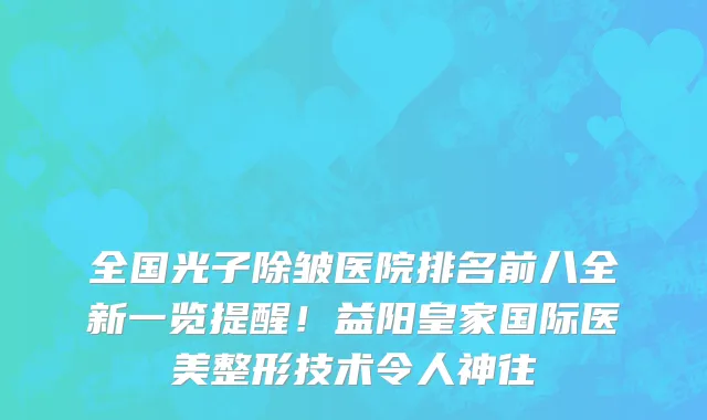 全国光子除皱医院排名前八全新一览提醒!益阳皇家国际医美整形技术令人神往