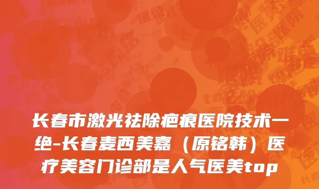 长春市激光祛除疤痕医院技术一绝-长春麦西美嘉（原铭韩）医疗美容门诊部是人气医美top