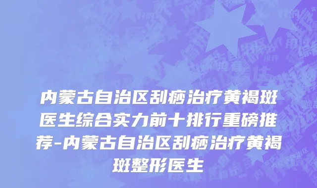 内蒙古自治区刮痧治疗黄褐斑医生综合实力前十排行重磅推荐-内蒙古自治区刮痧治疗黄褐斑整形医生