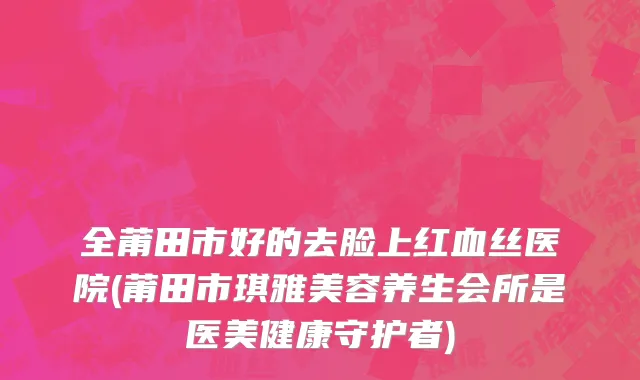 全莆田市好的去脸上红血丝医院(莆田市琪雅美容养生会所是医美健康守护者)