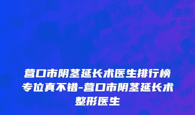 营口市阴茎延长术医生排行榜专位真不错-营口市阴茎延长术整形医生