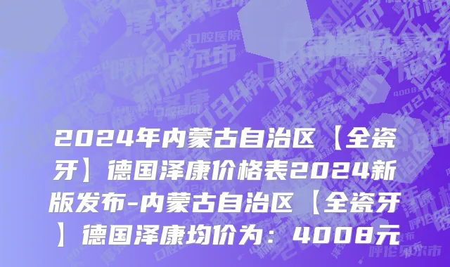 2024年内蒙古自治区【全瓷牙】德国泽康价格表2024新版发布-内蒙古自治区【全瓷牙】德国泽康均价为：4008元