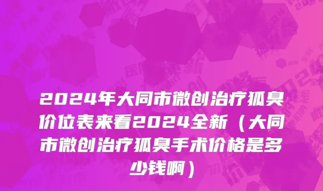 2024年大同市微创治疗狐臭价位表来看2024全新（大同市微创治疗狐臭手术价格是多少钱啊）