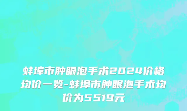 蚌埠市肿眼泡手术2024价格均价一览-蚌埠市肿眼泡手术均价为5519元