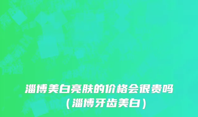 淄博美白亮肤的价格会很贵吗（淄博牙齿美白）