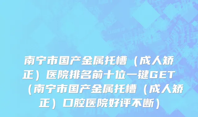 南宁市国产金属托槽（成人矫正）医院排名前十位一键GET（南宁市国产金属托槽（成人矫正）口腔医院好评不断）