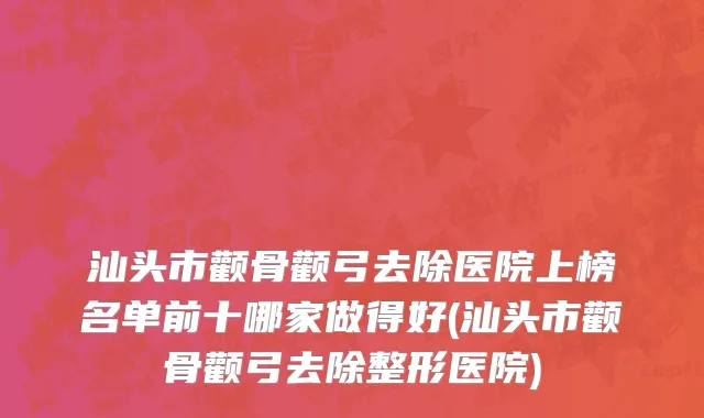 汕头市颧骨颧弓去除医院上榜名单前十哪家做得好(汕头市颧骨颧弓去除整形医院)