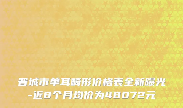 晋城市单耳畸形价格表全新曝光-近8个月均价为48072元