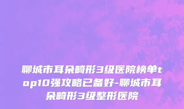 聊城市耳朵畸形3级医院榜单top10强攻略已备好-聊城市耳朵畸形3级整形医院