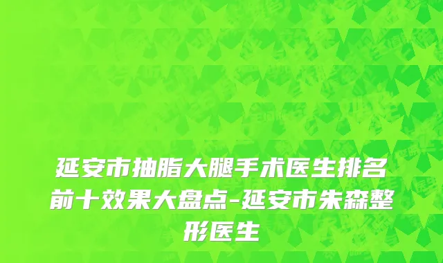 延安市抽脂大腿手术医生排名前十效果大盘点-延安市朱森整形医生