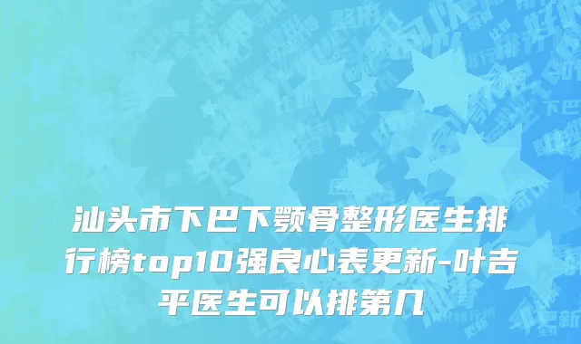 汕头市下巴下颚骨整形医生排行榜top10强良心表更新-叶吉平医生可以排第几