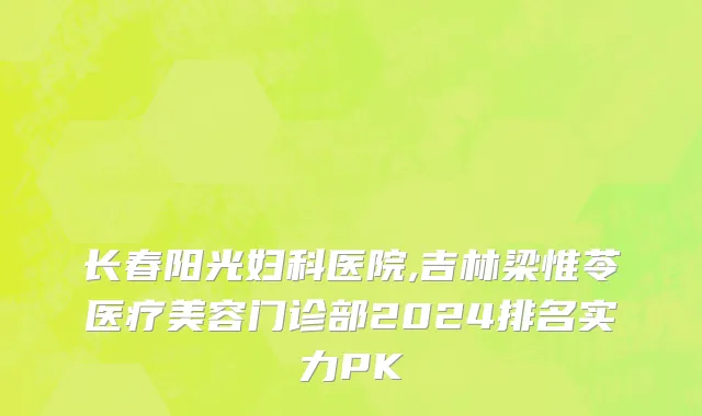 长春阳光妇科医院,吉林梁惟苓医疗美容门诊部2024排名实力PK