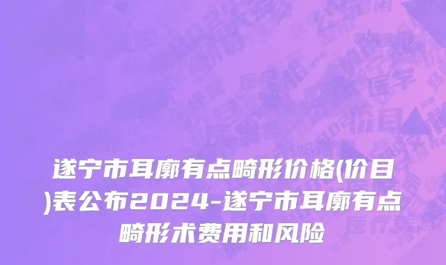 遂宁市耳廓有点畸形价格(价目)表公布2024-遂宁市耳廓有点畸形术费用和风险