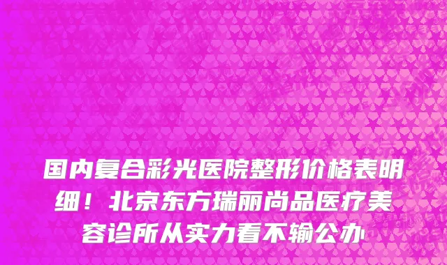 国内复合彩光医院整形价格表明细!北京东方瑞丽尚品医疗美容诊所从实力看不输公办