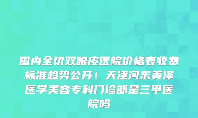 国内全切双眼皮医院价格表收费标准趋势公开！天津河东美泽医学美容专科门诊部是三甲医院吗