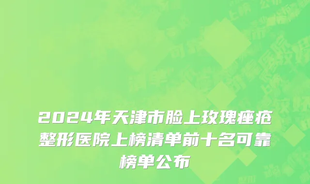 2024年天津市脸上玫瑰痤疮整形医院上榜清单前十名可靠榜单公布