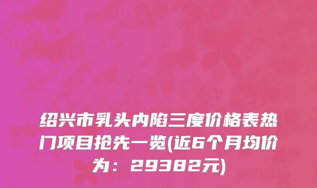 绍兴市乳头内陷三度价格表热门项目抢先一览(近6个月均价为：29382元)