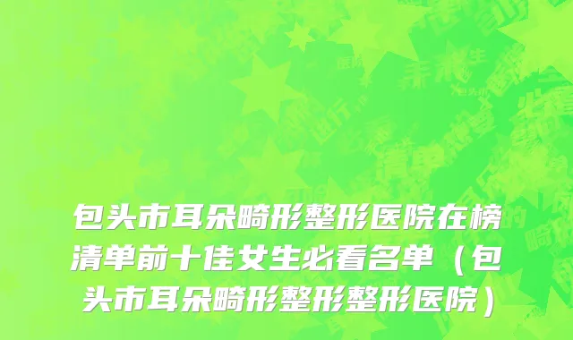 包头市耳朵畸形整形医院在榜清单前十佳女生必看名单（包头市耳朵畸形整形整形医院）