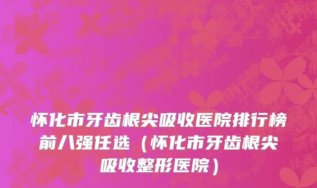怀化市牙齿根尖吸收医院排行榜前八强任选（怀化市牙齿根尖吸收整形医院）