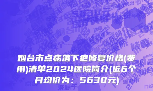 烟台市点痣落下疤修复价格(费用)清单2024医院简介(近6个月均价为：5630元)