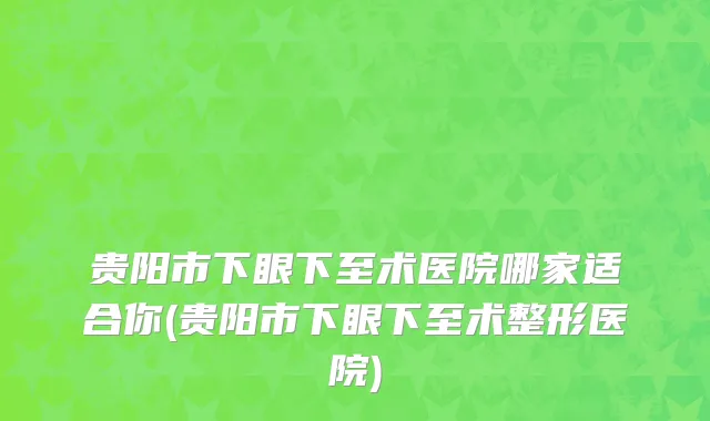 贵阳市下眼下至术医院哪家适合你(贵阳市下眼下至术整形医院)