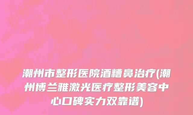 潮州市整形医院酒糟鼻治疗(潮州博兰雅激光医疗整形美容中心口碑实力双靠谱)
