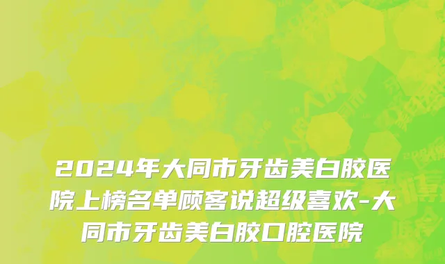 2024年大同市牙齿美白胶医院上榜名单顾客说超级喜欢-大同市牙齿美白胶口腔医院