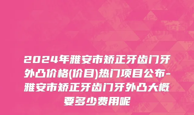 2024年雅安市矫正牙齿门牙外凸价格(价目)热门项目公布-雅安市矫正牙齿门牙外凸大概要多少费用呢