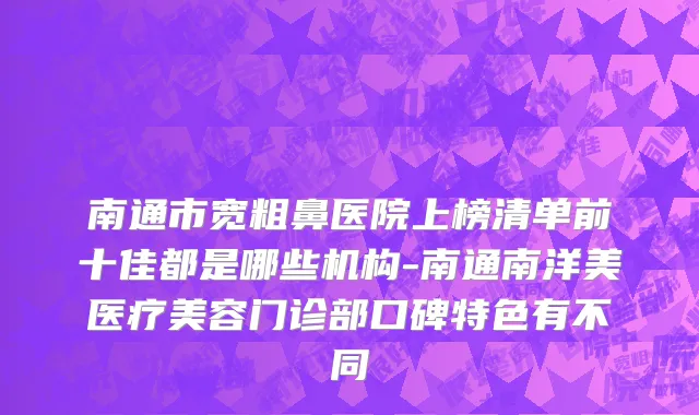 南通市宽粗鼻医院上榜清单前十佳都是哪些机构-南通南洋美医疗美容门诊部口碑特色有不同