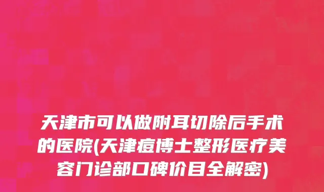 天津市可以做附耳切除后手术的医院(天津痘博士整形医疗美容门诊部口碑价目全解密)