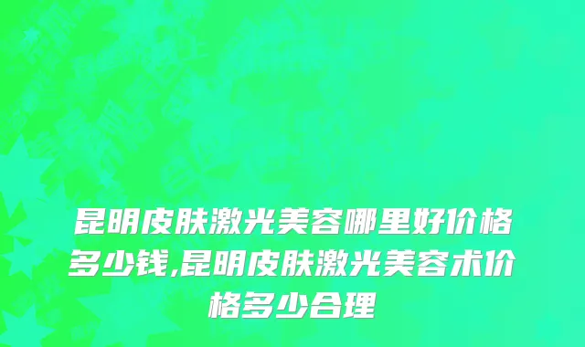 昆明皮肤激光美容哪里好价格多少钱,昆明皮肤激光美容术价格多少合理