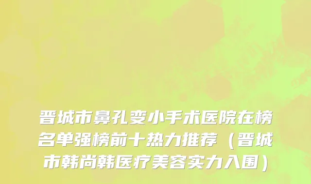 晋城市鼻孔变小手术医院在榜名单强榜前十热力推荐（晋城市韩尚韩医疗美容实力入围）