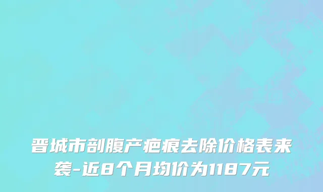 晋城市剖腹产疤痕去除价格表来袭-近8个月均价为1187元