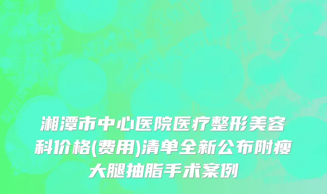 湘潭市中心医院医疗整形美容科价格(费用)清单全新公布附瘦大腿抽脂手术案例