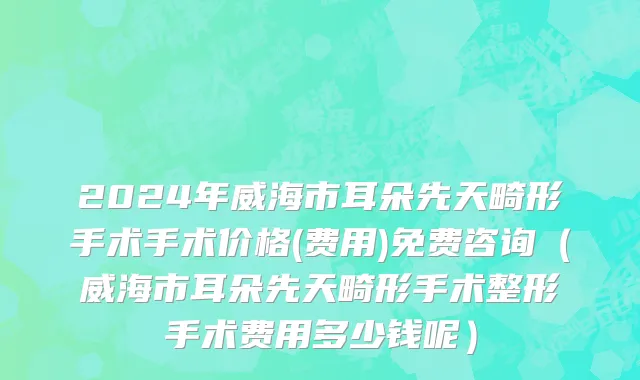 2024年威海市耳朵先天畸形手术手术价格(费用)免费咨询（威海市耳朵先天畸形手术整形手术费用多少钱呢）